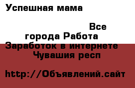  Успешная мама                                                                 - Все города Работа » Заработок в интернете   . Чувашия респ.